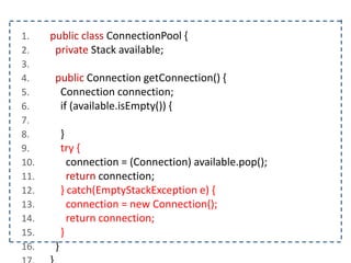 1. public class ConnectionPool {
2. private Stack available;
3.
4. public Connection getConnection() {
5. Connection connection;
6. if (available.isEmpty()) {
7.
8. }
9. try {
10. connection = (Connection) available.pop();
11. return connection;
12. } catch(EmptyStackException e) {
13. connection = new Connection();
14. return connection;
15. }
16. }
 