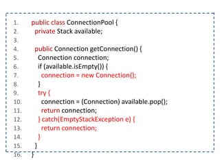 1. public class ConnectionPool {
2. private Stack available;
3.
4. public Connection getConnection() {
5. Connection connection;
6. if (available.isEmpty()) {
7. connection = new Connection();
8. }
9. try {
10. connection = (Connection) available.pop();
11. return connection;
12. } catch(EmptyStackException e) {
13. return connection;
14. }
15. }
16. }
 