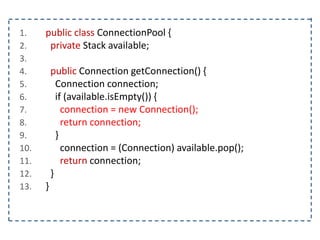 1. public class ConnectionPool {
2. private Stack available;
3.
4. public Connection getConnection() {
5. Connection connection;
6. if (available.isEmpty()) {
7. connection = new Connection();
8. return connection;
9. }
10. connection = (Connection) available.pop();
11. return connection;
12. }
13. }
 