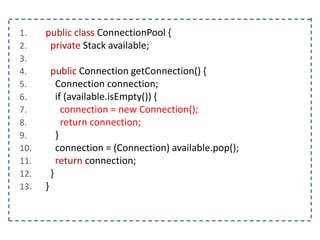 1. public class ConnectionPool {
2. private Stack available;
3.
4. public Connection getConnection() {
5. Connection connection;
6. if (available.isEmpty()) {
7. connection = new Connection();
8. return connection;
9. }
10. connection = (Connection) available.pop();
11. return connection;
12. }
13. }
 