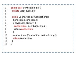 1. public class ConnectionPool {
2. private Stack available;
3.
4. public Connection getConnection() {
5. Connection connection;
6. if (available.isEmpty()) {
7. connection = new Connection();
8. return connection;
9. }
10. connection = (Connection) available.pop();
11. return connection;
12. }
13. }
 