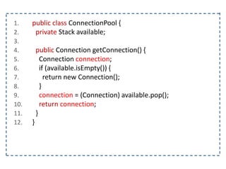 1. public class ConnectionPool {
2. private Stack available;
3.
4. public Connection getConnection() {
5. Connection connection;
6. if (available.isEmpty()) {
7. return new Connection();
8. }
9. connection = (Connection) available.pop();
10. return connection;
11. }
12. }
 