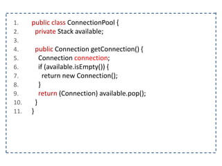 1. public class ConnectionPool {
2. private Stack available;
3.
4. public Connection getConnection() {
5. Connection connection;
6. if (available.isEmpty()) {
7. return new Connection();
8. }
9. return (Connection) available.pop();
10. }
11. }
 