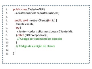 1. public class CadastroGUI {
2. CadastroBusiness cadastroBusiness;
3.
4. public void mostrarCliente(int id) {
5. Cliente cliente;
6. try {
7. cliente = cadastroBusiness.buscarCliente(id);
8. } catch (SQLException e) {
9. // Código de tratamento da exceção
10. }
11. // Código de exibição do cliente
12. }
13. }
 