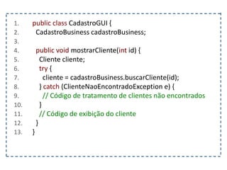 1. public class CadastroGUI {
2. CadastroBusiness cadastroBusiness;
3.
4. public void mostrarCliente(int id) {
5. Cliente cliente;
6. try {
7. cliente = cadastroBusiness.buscarCliente(id);
8. } catch (ClienteNaoEncontradoException e) {
9. // Código de tratamento de clientes não encontrados
10. }
11. // Código de exibição do cliente
12. }
13. }
 