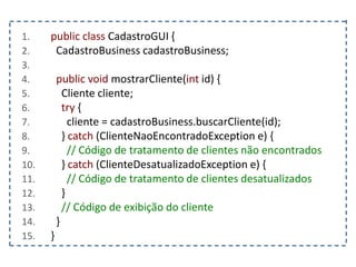 1. public class CadastroGUI {
2. CadastroBusiness cadastroBusiness;
3.
4. public void mostrarCliente(int id) {
5. Cliente cliente;
6. try {
7. cliente = cadastroBusiness.buscarCliente(id);
8. } catch (ClienteNaoEncontradoException e) {
9. // Código de tratamento de clientes não encontrados
10. } catch (ClienteDesatualizadoException e) {
11. // Código de tratamento de clientes desatualizados
12. }
13. // Código de exibição do cliente
14. }
15. }
 