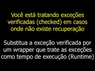 Você está tratando exceções
verificadas (checked) em casos
onde não existe recuperação
Substitua a exceção verificada por
um wrapper que trate as exceções
como tempo de execução (Runtime)
 