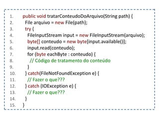 1. public void tratarConteudoDoArquivo(String path) {
2. File arquivo = new File(path);
3. try {
4. FileInputStream input = new FileInputStream(arquivo);
5. byte[] conteudo = new byte[input.available()];
6. input.read(conteudo);
7. for (byte eachByte : conteudo) {
8. // Código de tratamento do conteúdo
9. }
10. } catch(FileNotFoundException e) {
11. // Fazer o que???
12. } catch (IOException e) {
13. // Fazer o que???
14. }
15. }
 