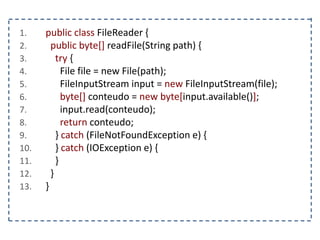 1. public class FileReader {
2. public byte[] readFile(String path) {
3. try {
4. File file = new File(path);
5. FileInputStream input = new FileInputStream(file);
6. byte[] conteudo = new byte[input.available()];
7. input.read(conteudo);
8. return conteudo;
9. } catch (FileNotFoundException e) {
10. } catch (IOException e) {
11. }
12. }
13. }
 