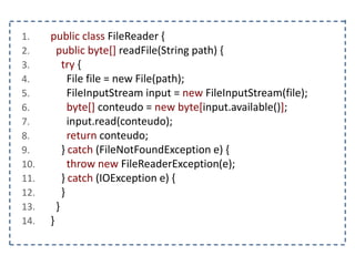 1. public class FileReader {
2. public byte[] readFile(String path) {
3. try {
4. File file = new File(path);
5. FileInputStream input = new FileInputStream(file);
6. byte[] conteudo = new byte[input.available()];
7. input.read(conteudo);
8. return conteudo;
9. } catch (FileNotFoundException e) {
10. throw new FileReaderException(e);
11. } catch (IOException e) {
12. }
13. }
14. }
 