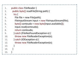 1. public class FileReader {
2. public byte[] readFile(String path) {
3. try {
4. File file = new File(path);
5. FileInputStream input = new FileInputStream(file);
6. byte[] conteudo = new byte[input.available()];
7. input.read(conteudo);
8. return conteudo;
9. } catch (FileNotFoundException e) {
10. throw new FileReaderException(e);
11. } catch (IOException e) {
12. throw new FileReaderException(e);
13. }
14. }
15. }
 