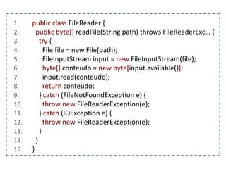 1. public class FileReader {
2. public byte[] readFile(String path) throws FileReaderExc… {
3. try {
4. File file = new File(path);
5. FileInputStream input = new FileInputStream(file);
6. byte[] conteudo = new byte[input.available()];
7. input.read(conteudo);
8. return conteudo;
9. } catch (FileNotFoundException e) {
10. throw new FileReaderException(e);
11. } catch (IOException e) {
12. throw new FileReaderException(e);
13. }
14. }
15. }
 