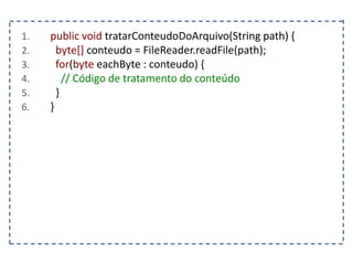 1. public void tratarConteudoDoArquivo(String path) {
2. byte[] conteudo = FileReader.readFile(path);
3. for(byte eachByte : conteudo) {
4. // Código de tratamento do conteúdo
5. }
6. }
 