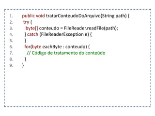 1. public void tratarConteudoDoArquivo(String path) {
2. try {
3. byte[] conteudo = FileReader.readFile(path);
4. } catch (FileReaderException e) {
5. }
6. for(byte eachByte : conteudo) {
7. // Código de tratamento do conteúdo
8. }
9. }
 