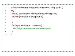 1. public void tratarConteudoDoArquivo(String path) {
2. try {
3. byte[] conteudo = FileReader.readFile(path);
4. } catch (FileReaderException e) {
5.
6. }
7. for(byte eachByte : conteudo) {
8. // Código de tratamento do conteúdo
9. }
10. }
 