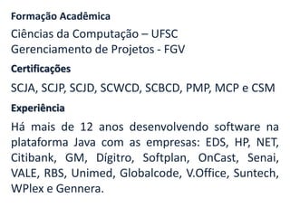 Certificações
Formação Acadêmica
Ciências da Computação – UFSC
Gerenciamento de Projetos - FGV
SCJA, SCJP, SCJD, SCWCD, SCBCD, PMP, MCP e CSM
Experiência
Há mais de 12 anos desenvolvendo software na
plataforma Java com as empresas: EDS, HP, NET,
Citibank, GM, Dígitro, Softplan, OnCast, Senai,
VALE, RBS, Unimed, Globalcode, V.Office, Suntech,
WPlex e Gennera.
 