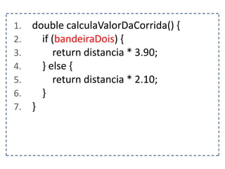 1. double calculaValorDaCorrida() {
2. if (bandeiraDois) {
3. return distancia * 3.90;
4. } else {
5. return distancia * 2.10;
6. }
7. }
 