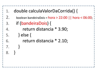 1. double calculaValorDaCorrida() {
2. boolean bandeiraDois = hora > 22:00 || hora < 06:00;
3. if (bandeiraDois) {
4. return distancia * 3.90;
5. } else {
6. return distancia * 2.10;
7. }
8. }
 