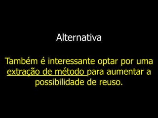 Alternativa
Também é interessante optar por uma
extração de método para aumentar a
possibilidade de reuso.
 