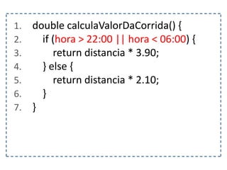 1. double calculaValorDaCorrida() {
2. if (hora > 22:00 || hora < 06:00) {
3. return distancia * 3.90;
4. } else {
5. return distancia * 2.10;
6. }
7. }
 