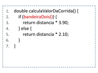 1. double calculaValorDaCorrida() {
2. if (bandeiraDois()) {
3. return distancia * 3.90;
4. } else {
5. return distancia * 2.10;
6. }
7. }
 