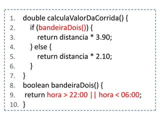 1. double calculaValorDaCorrida() {
2. if (bandeiraDois()) {
3. return distancia * 3.90;
4. } else {
5. return distancia * 2.10;
6. }
7. }
8. boolean bandeiraDois() {
9. return hora > 22:00 || hora < 06:00;
10. }
 
