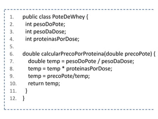 1. public class PoteDeWhey {
2. int pesoDoPote;
3. int pesoDaDose;
4. int proteinasPorDose;
5.
6. double calcularPrecoPorProteina(double precoPote) {
7. double temp = pesoDoPote / pesoDaDose;
8. temp = temp * proteinasPorDose;
9. temp = precoPote/temp;
10. return temp;
11. }
12. }
 