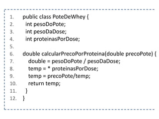 1. public class PoteDeWhey {
2. int pesoDoPote;
3. int pesoDaDose;
4. int proteinasPorDose;
5.
6. double calcularPrecoPorProteina(double precoPote) {
7. double = pesoDoPote / pesoDaDose;
8. temp = * proteinasPorDose;
9. temp = precoPote/temp;
10. return temp;
11. }
12. }
 