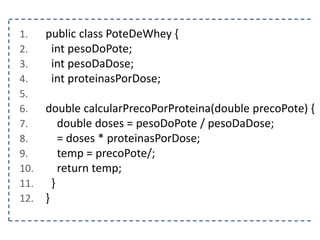 1. public class PoteDeWhey {
2. int pesoDoPote;
3. int pesoDaDose;
4. int proteinasPorDose;
5.
6. double calcularPrecoPorProteina(double precoPote) {
7. double doses = pesoDoPote / pesoDaDose;
8. = doses * proteinasPorDose;
9. temp = precoPote/;
10. return temp;
11. }
12. }
 