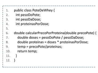 1. public class PoteDeWhey {
2. int pesoDoPote;
3. int pesoDaDose;
4. int proteinasPorDose;
5.
6. double calcularPrecoPorProteina(double precoPote) {
7. double doses = pesoDoPote / pesoDaDose;
8. double proteinas = doses * proteinasPorDose;
9. temp = precoPote/proteinas;
10. return temp;
11. }
12. }
 