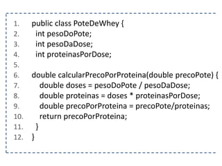 1. public class PoteDeWhey {
2. int pesoDoPote;
3. int pesoDaDose;
4. int proteinasPorDose;
5.
6. double calcularPrecoPorProteina(double precoPote) {
7. double doses = pesoDoPote / pesoDaDose;
8. double proteinas = doses * proteinasPorDose;
9. double precoPorProteina = precoPote/proteinas;
10. return precoPorProteina;
11. }
12. }
 