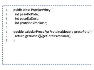 1. public class PoteDeWhey {
2. int pesoDoPote;
3. int pesoDaDose;
4. int proteinasPorDose;
5.
6. double calcularPrecoPorProteina(double precoPote) {
7. return getDoses()/getTotalProteinas();
8. }
 