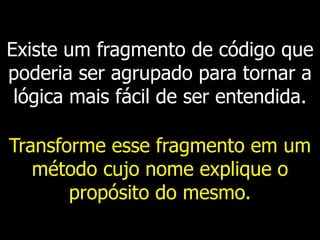 Existe um fragmento de código que
poderia ser agrupado para tornar a
lógica mais fácil de ser entendida.
Transforme esse fragmento em um
método cujo nome explique o
propósito do mesmo.
 