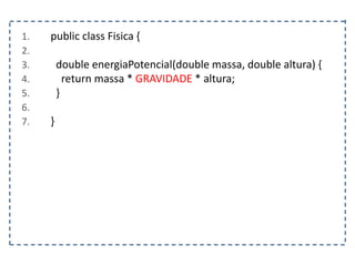 1. public class Fisica {
2.
3. double energiaPotencial(double massa, double altura) {
4. return massa * GRAVIDADE * altura;
5. }
6.
7. }
 