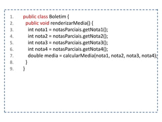1. public class Boletim {
2. public void renderizarMedia() {
3. int nota1 = notasParciais.getNota1();
4. int nota2 = notasParciais.getNota2();
5. int nota3 = notasParciais.getNota3();
6. int nota4 = notasParciais.getNota4();
7. double media = calcularMedia(nota1, nota2, nota3, nota4);
8. }
9. }
 