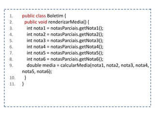 1. public class Boletim {
2. public void renderizarMedia() {
3. int nota1 = notasParciais.getNota1();
4. int nota2 = notasParciais.getNota2();
5. int nota3 = notasParciais.getNota3();
6. int nota4 = notasParciais.getNota4();
7. int nota5 = notasParciais.getNota5();
8. int nota6 = notasParciais.getNota6();
9. double media = calcularMedia(nota1, nota2, nota3, nota4,
nota5, nota6);
10. }
11. }
 