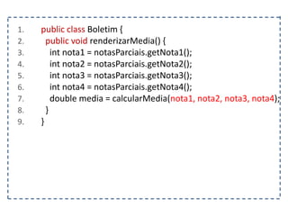 1. public class Boletim {
2. public void renderizarMedia() {
3. int nota1 = notasParciais.getNota1();
4. int nota2 = notasParciais.getNota2();
5. int nota3 = notasParciais.getNota3();
6. int nota4 = notasParciais.getNota4();
7. double media = calcularMedia(nota1, nota2, nota3, nota4);
8. }
9. }
 