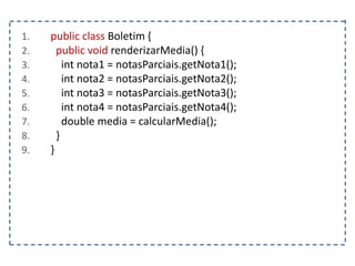 1. public class Boletim {
2. public void renderizarMedia() {
3. int nota1 = notasParciais.getNota1();
4. int nota2 = notasParciais.getNota2();
5. int nota3 = notasParciais.getNota3();
6. int nota4 = notasParciais.getNota4();
7. double media = calcularMedia();
8. }
9. }
 