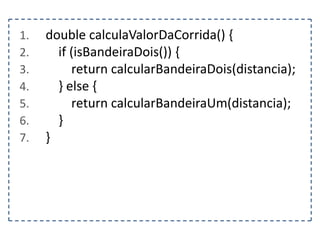 1.
2.
3.
4.
5.
6.
7.

double calculaValorDaCorrida() {
if (isBandeiraDois()) {
return calcularBandeiraDois(distancia);
} else {
return calcularBandeiraUm(distancia);
}
}

 