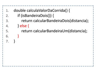 1.
2.
3.
4.
5.
6.
7.

double calculaValorDaCorrida() {
if (isBandeiraDois()) {
return calcularBandeiraDois(distancia);
} else {
return calcularBandeiraUm(distancia);
}
}

 