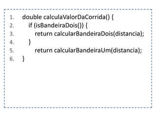 1.
2.
3.
4.
5.
6.

double calculaValorDaCorrida() {
if (isBandeiraDois()) {
return calcularBandeiraDois(distancia);
}
return calcularBandeiraUm(distancia);
}

 