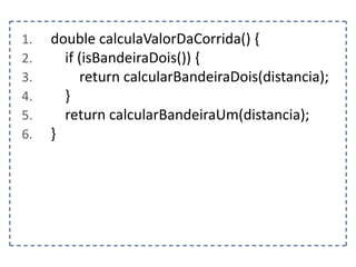 1.
2.
3.
4.
5.
6.

double calculaValorDaCorrida() {
if (isBandeiraDois()) {
return calcularBandeiraDois(distancia);
}
return calcularBandeiraUm(distancia);
}

 