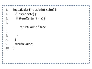 1.
2.
3.
4.
5.
6.
7.
8.
9.
10.

int calcularEntrada(int valor) {
if (estudante) {
if (temCarteirinha) {
return valor * 0.5;
}
}
return valor;
}

 