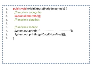 1.
2.
3.
4.
5.
6.
7.
8.
9.

public void exibirExtrato(Periodo periodo) {
// imprimir cabeçalho
imprimirCabecalho();
// imprimir detalhes
// imprimir rodapé
System.out.println(“--------------------------------”);
System.out.println(getDataEHoraAtual());
}

 
