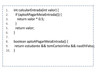 1.
2.
3.
4.
5.
6.
7.
8.
9.
10.

int calcularEntrada(int valor) {
if (aptoAPagarMeiaEntrada()) {
return valor * 0.5;
}
return valor;
}
boolean aptoAPagarMeiaEntrada() {
return estudante && temCarteirinha && naoEhFalsa;
}

 