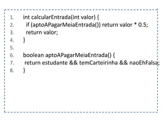 1.
2.
3.
4.
5.
6.
7.
8.

int calcularEntrada(int valor) {
if (aptoAPagarMeiaEntrada()) return valor * 0.5;
return valor;
}
boolean aptoAPagarMeiaEntrada() {
return estudante && temCarteirinha && naoEhFalsa;
}

 