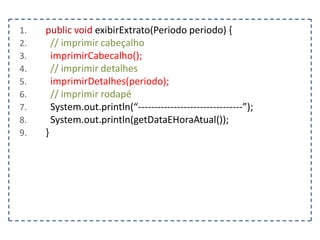 1.
2.
3.
4.
5.
6.
7.
8.
9.

public void exibirExtrato(Periodo periodo) {
// imprimir cabeçalho
imprimirCabecalho();
// imprimir detalhes
imprimirDetalhes(periodo);
// imprimir rodapé
System.out.println(“--------------------------------”);
System.out.println(getDataEHoraAtual());
}

 