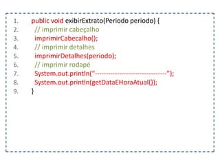 1.
2.
3.
4.
5.
6.
7.
8.
9.

public void exibirExtrato(Periodo periodo) {
// imprimir cabeçalho
imprimirCabecalho();
// imprimir detalhes
imprimirDetalhes(periodo);
// imprimir rodapé
System.out.println(“--------------------------------”);
System.out.println(getDataEHoraAtual());
}

 