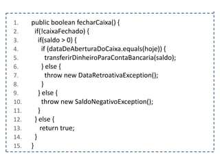 1.
2.
3.
4.
5.
6.
7.
8.
9.
10.
11.
12.
13.
14.
15.

public boolean fecharCaixa() {
if(!caixaFechado) {
if(saldo > 0) {
if (dataDeAberturaDoCaixa.equals(hoje)) {
transferirDinheiroParaContaBancaria(saldo);
} else {
throw new DataRetroativaException();
}
} else {
throw new SaldoNegativoException();
}
} else {
return true;
}
}

 