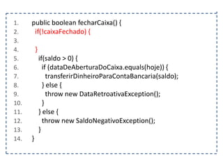 1.
2.
3.
4.
5.
6.
7.
8.
9.
10.
11.
12.
13.
14.

public boolean fecharCaixa() {
if(!caixaFechado) {
}
if(saldo > 0) {
if (dataDeAberturaDoCaixa.equals(hoje)) {
transferirDinheiroParaContaBancaria(saldo);
} else {
throw new DataRetroativaException();
}
} else {
throw new SaldoNegativoException();
}
}

 